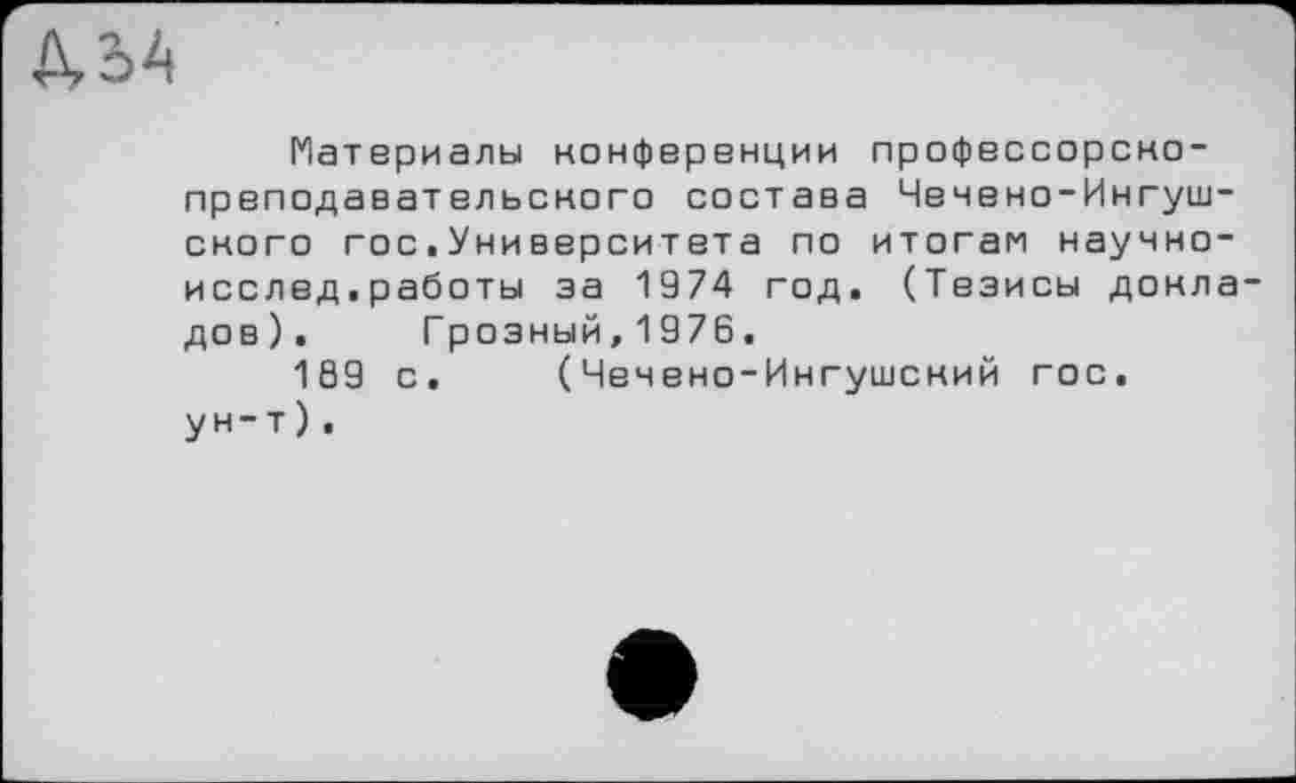 ﻿Л, о А
Материалы конференции профессорско-преподавательского состава Чечено-Ингушского гос.Университета по итогам научно-исслед.работы за 1974 год. (Тезисы докладов).	Грозный,1976.
169 с. (Чечено-Ингушский гос. ун-т).